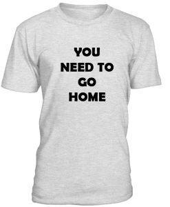 You Need To Go Home Tshirt