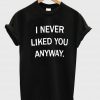 i never liked you anyway tshirt