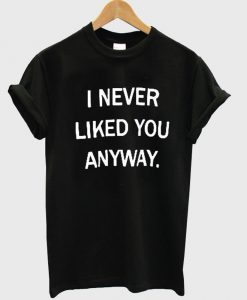 i never liked you anyway tshirt