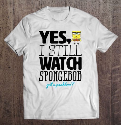 Yes I Still Watch Spongebob Squarepants Got A Problem T-SHIRT NT