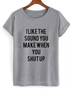 I Like The Sound You Make When You Shut Up t shirt RJ22