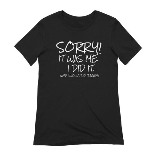 Sorry It was Me I did it and I Would Do it Again t shirt RJ22