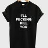 i’ll fucking kill you t shirt